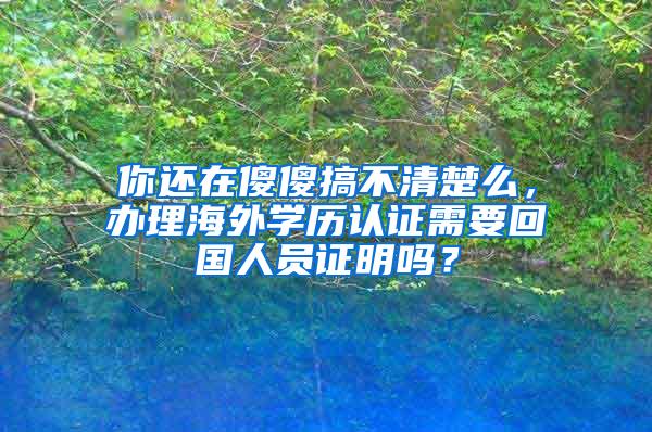 你还在傻傻搞不清楚么，办理海外学历认证需要回国人员证明吗？