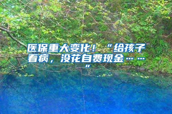 医保重大变化!“给孩子看病,没花自费现金……”