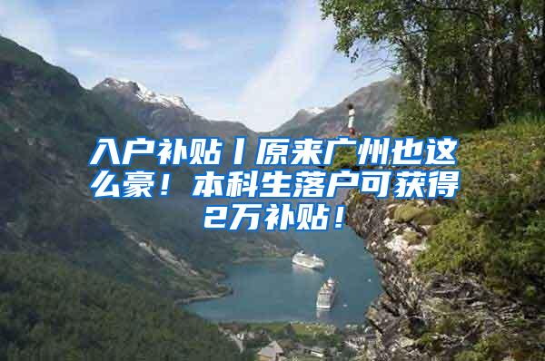 入户补贴丨原来广州也这么豪！本科生落户可获得2万补贴！