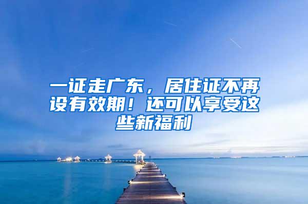 一证走广东，居住证不再设有效期！还可以享受这些新福利