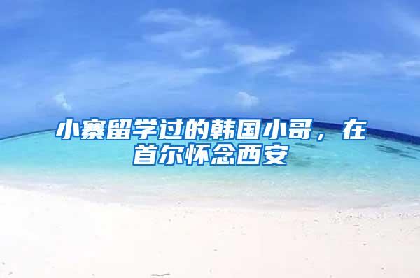 小寨留学过的韩国小哥，在首尔怀念西安