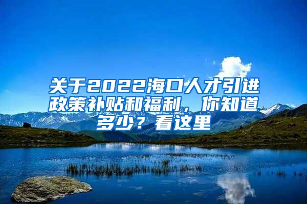 关于2022海口人才引进政策补贴和福利，你知道多少？看这里