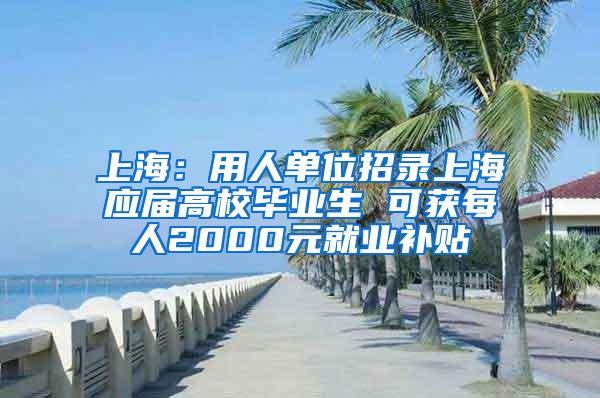 上海：用人单位招录上海应届高校毕业生 可获每人2000元就业补贴