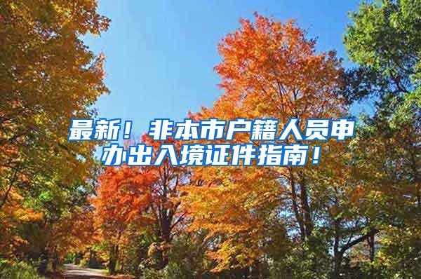 最新！非本市户籍人员申办出入境证件指南！