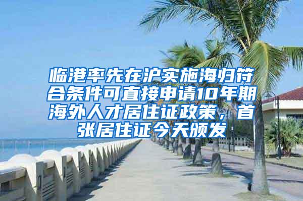 临港率先在沪实施海归符合条件可直接申请10年期海外人才居住证政策，首张居住证今天颁发
