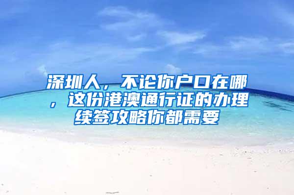 深圳人，不论你户口在哪，这份港澳通行证的办理续签攻略你都需要