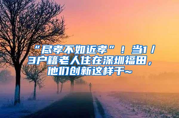 “尽孝不如近孝”！当1／3户籍老人住在深圳福田，他们创新这样干~
