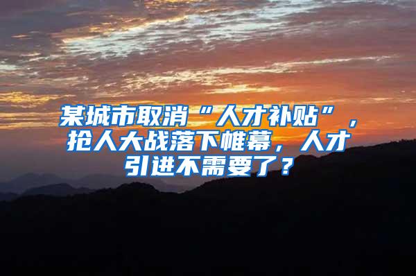 某城市取消“人才补贴”，抢人大战落下帷幕，人才引进不需要了？
