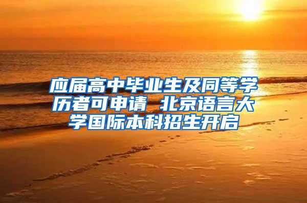 应届高中毕业生及同等学历者可申请 北京语言大学国际本科招生开启