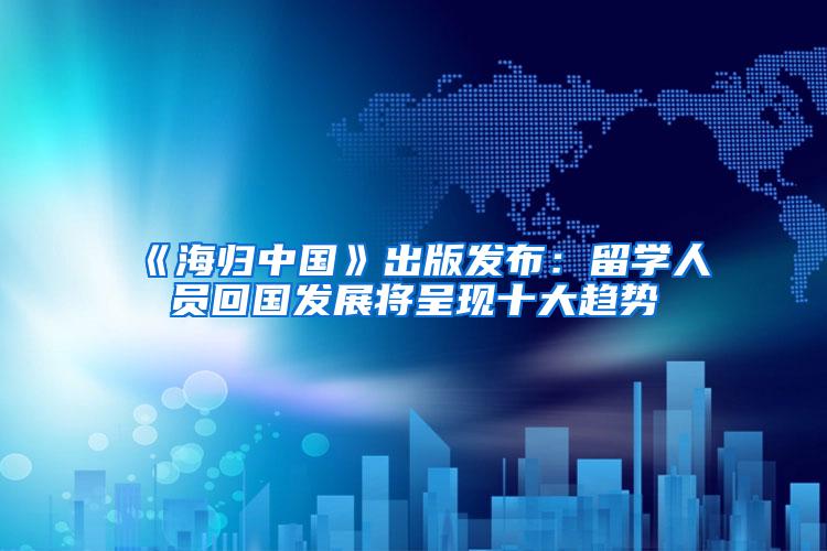 《海归中国》出版发布：留学人员回国发展将呈现十大趋势