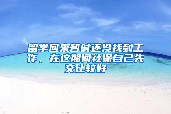 留学回来暂时还没找到工作，在这期间社保自己先交比较好