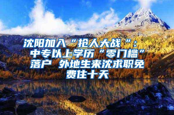沈阳加入“抢人大战“： 中专以上学历“零门槛”落户 外地生来沈求职免费住十天