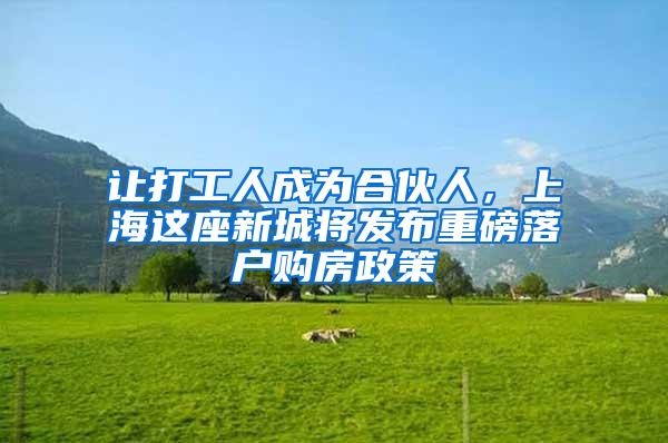 让打工人成为合伙人，上海这座新城将发布重磅落户购房政策