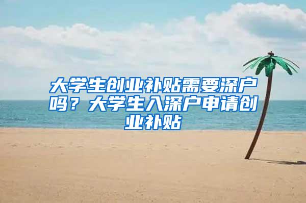 大学生创业补贴需要深户吗？大学生入深户申请创业补贴