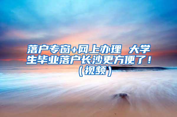 落户专窗+网上办理 大学生毕业落户长沙更方便了！（视频）
