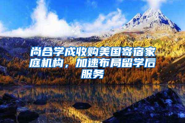 尚合学成收购美国寄宿家庭机构，加速布局留学后服务