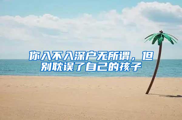 你入不入深户无所谓，但别耽误了自己的孩子