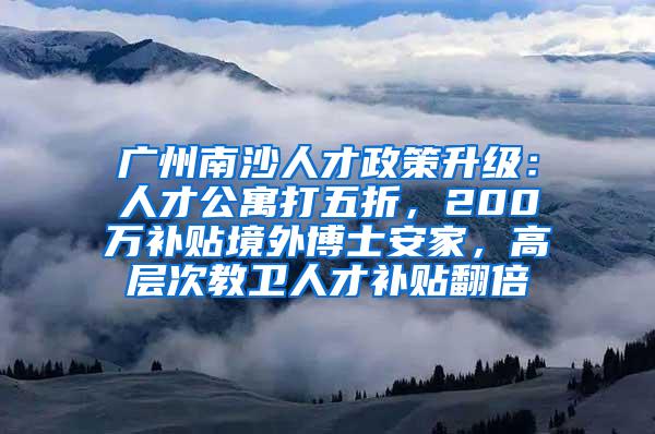 广州南沙人才政策升级：人才公寓打五折，200万补贴境外博士安家，高层次教卫人才补贴翻倍