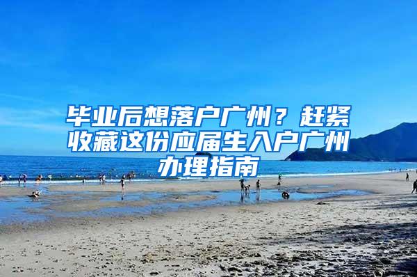 毕业后想落户广州？赶紧收藏这份应届生入户广州办理指南