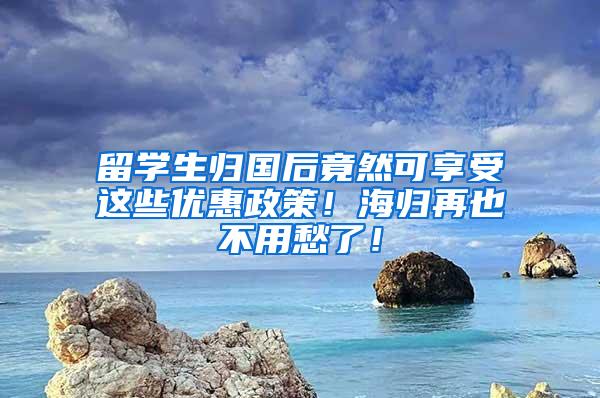 留学生归国后竟然可享受这些优惠政策！海归再也不用愁了！