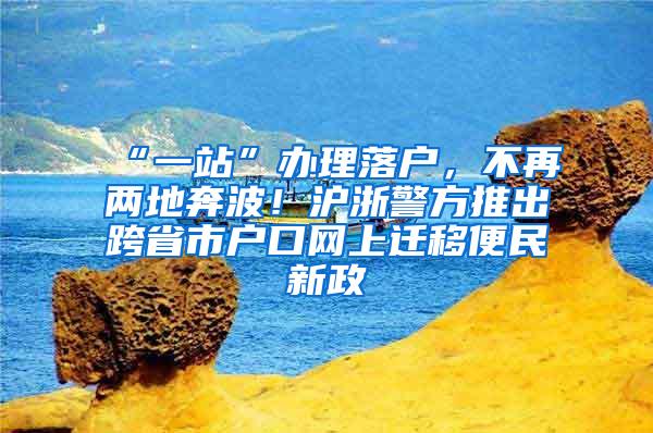 “一站”办理落户，不再两地奔波！沪浙警方推出跨省市户口网上迁移便民新政