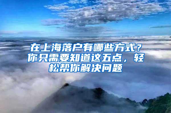 在上海落户有哪些方式？你只需要知道这五点，轻松帮你解决问题