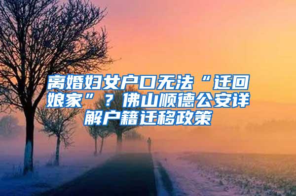 离婚妇女户口无法“迁回娘家”？佛山顺德公安详解户籍迁移政策