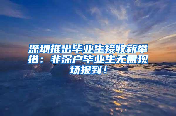 深圳推出毕业生接收新举措：非深户毕业生无需现场报到！