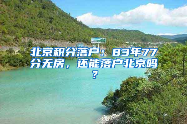 北京积分落户：83年77分无房，还能落户北京吗？