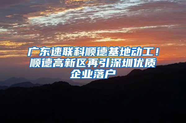 广东速联科顺德基地动工！顺德高新区再引深圳优质企业落户