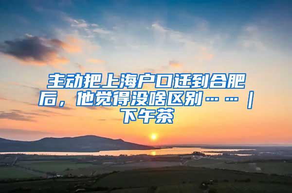主动把上海户口迁到合肥后，他觉得没啥区别……｜下午茶