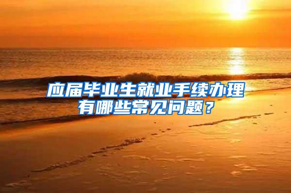 应届毕业生就业手续办理有哪些常见问题？