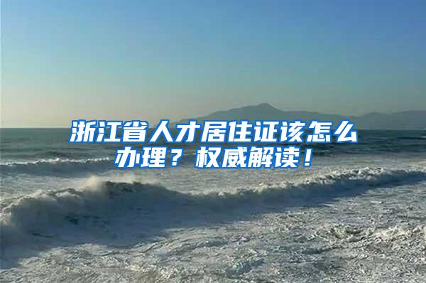 浙江省人才居住证该怎么办理？权威解读！