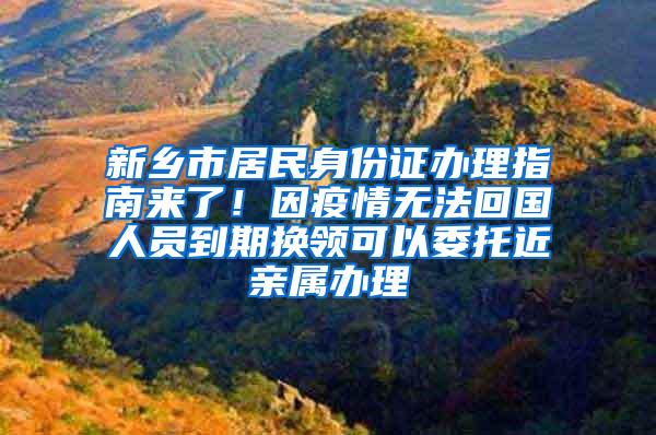 新乡市居民身份证办理指南来了！因疫情无法回国人员到期换领可以委托近亲属办理