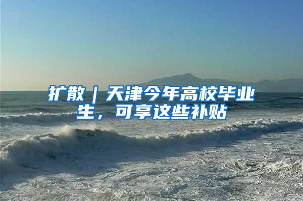 扩散｜天津今年高校毕业生，可享这些补贴