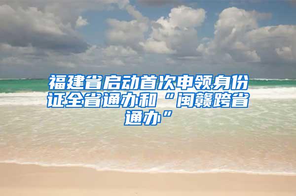 福建省启动首次申领身份证全省通办和“闽赣跨省通办”