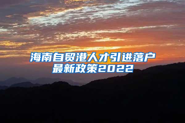 海南自贸港人才引进落户最新政策2022