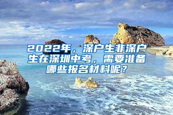 2022年，深户生非深户生在深圳中考，需要准备哪些报名材料呢？