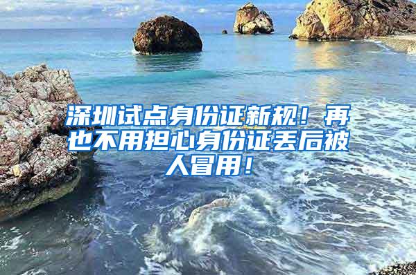 深圳试点身份证新规！再也不用担心身份证丢后被人冒用！