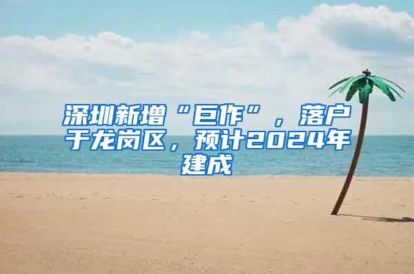 深圳新增“巨作”，落户于龙岗区，预计2024年建成