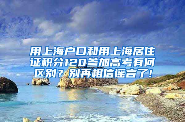 用上海户口和用上海居住证积分120参加高考有何区别?别再相信谣言了!