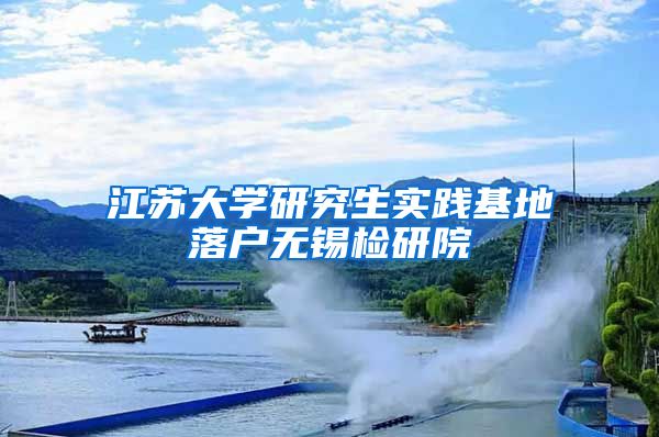 江苏大学研究生实践基地落户无锡检研院