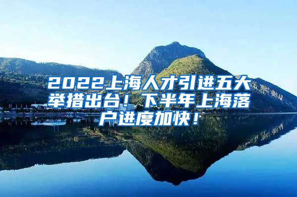 2022上海人才引进五大举措出台！下半年上海落户进度加快！