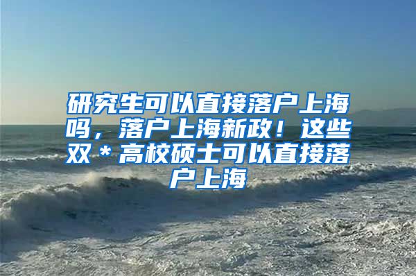 研究生可以直接落户上海吗，落户上海新政！这些双＊高校硕士可以直接落户上海