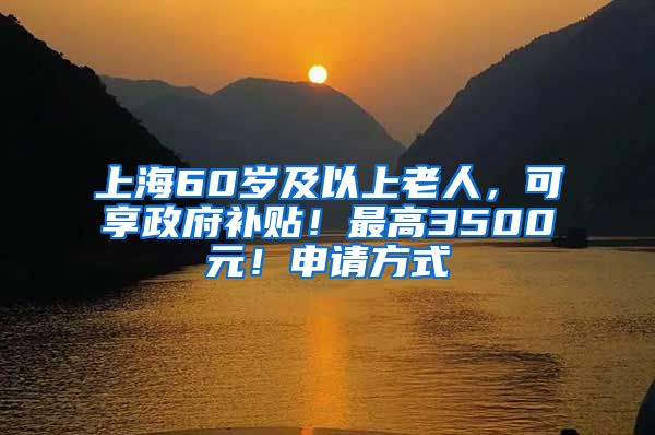 上海60岁及以上老人，可享政府补贴！最高3500元！申请方式→