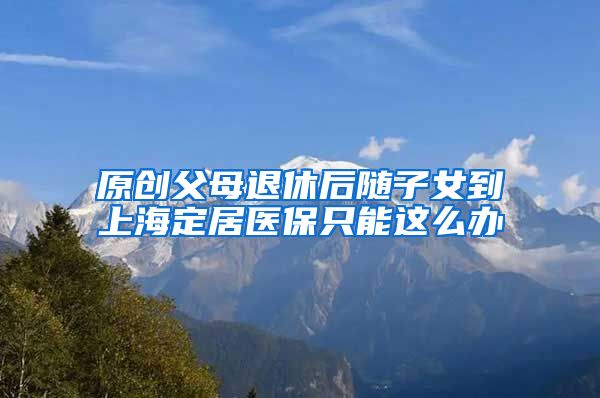 原创父母退休后随子女到上海定居医保只能这么办