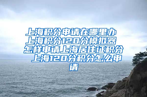 上海积分申请在哪里办 上海积分120分模拟器 怎样申请上海居住证积分 上海120分积分怎么申请