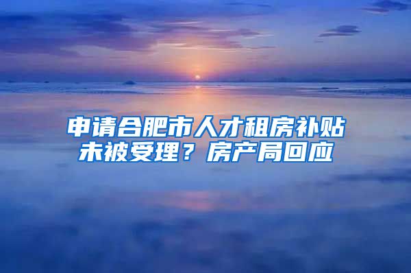申请合肥市人才租房补贴未被受理？房产局回应