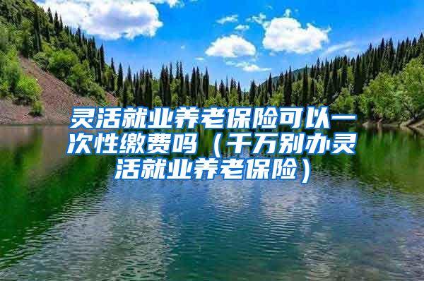 灵活就业养老保险可以一次性缴费吗（千万别办灵活就业养老保险）