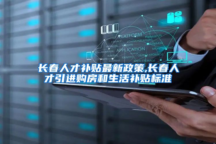 长春人才补贴最新政策,长春人才引进购房和生活补贴标准